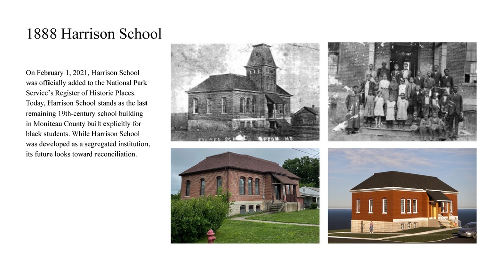 4 images. the top 2 images are black and white historic images of Harrison school building and a class of people standing on stairs outside the building. The bottom two images show the current building and a rendering of the building. Text reads 1888 Harrison School. On February 1, 2021, Harrison School was officially added to the National Park Service's Register of Historic Places. Today, Harrison School stands as the last remaining 19th-century school building in Moniteau County built explicitly for black students. While Harrison School was developed as a segregated institution, its future looks toward reconciliation.