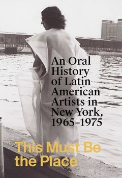 This Must Be the Place: An Oral History of Latin American Artists in New York, 1965–1975