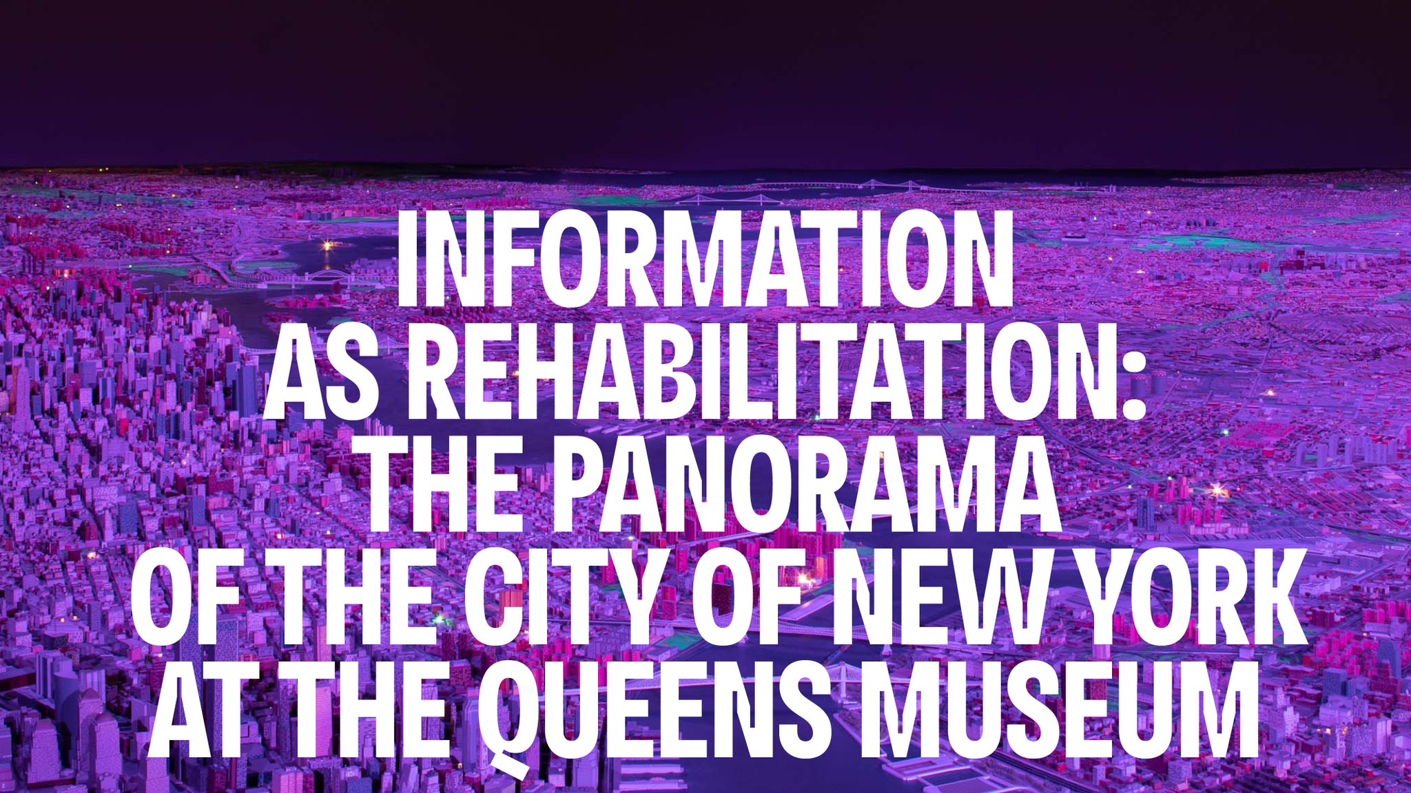 The essay title Information as Rehabilitation: The Panorama of the City of New York at the Queens Museum. The words are in white type over a model of New York City bathed in purple light.