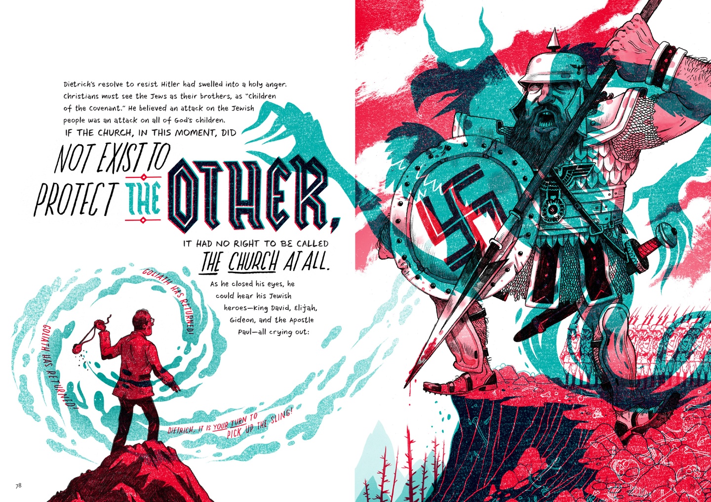 A spread, drawn in vibrant teal and red-pink hues, with black text: a towering figure standing on a cliff on the right with a long, blood-stained spear in their left hand, a shield with Nazi insignia in their right. To the left is a smaller figure standing on a hilltop, willing a sling in their left hand. Shadows from the giant extend their talons out towards the paragraph on the left hand page, which reads: 'Dietrich's resolve to resist Hitler had swelled into a holy anger. Christians must see the Jews as their brothers, as "children of the covenant." He believed an attack on the Jewish people was an attack on the Jewish people was an attack on all of God's children. IF THE CHURCH, IN THIS MOMENT, DID NOT EXIST TO PROTECT THE OTHER, IT HAD NO RIGHT TO BE CALLED THE CHURCH AT ALL. As he closed his eyes, he could hear his Jewish heroes—King David, Elijah, Gideon, and the Apostle Paul—all crying out: "GOLIATH HAS RETURNED! GOLIATH HAS RETURNED! DIETRICH, IT IS YOUR TURN TO PICK UP THE SLING!"